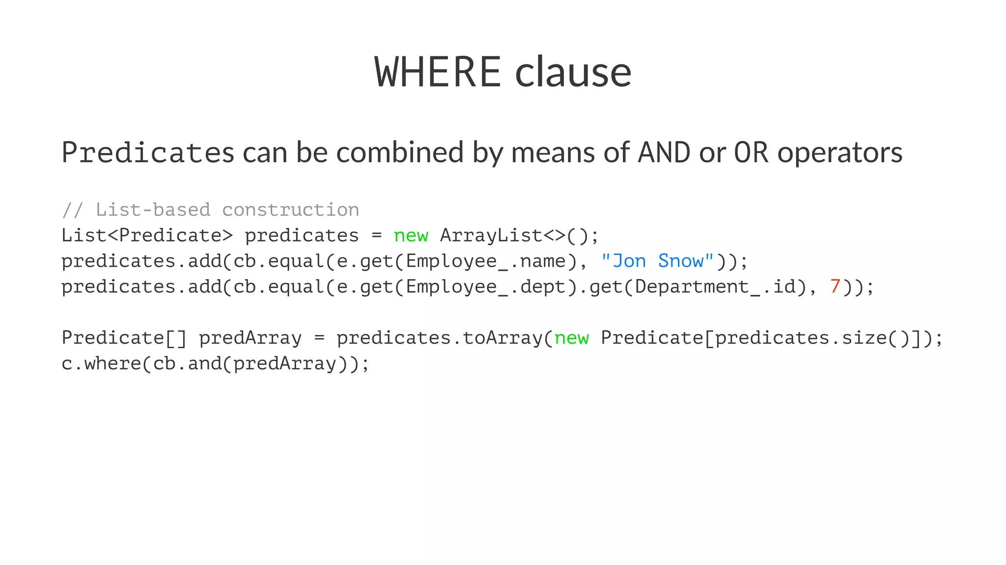 WHERE clause
Predicates can be combined by means of AND or OR operators
// List-based construction
List<Predicate> predicates = new ArrayList<>();
predicates.add(cb.equal(e.get(Employee_.name), "Jon Snow"));
predicates.add(cb.equal(e.get(Employee_.dept).get(Department_.id), 7));
Predicate[] predArray = predicates.toArray(new Predicate[predicates.size()]);
c.where(cb.and(predArray));
 