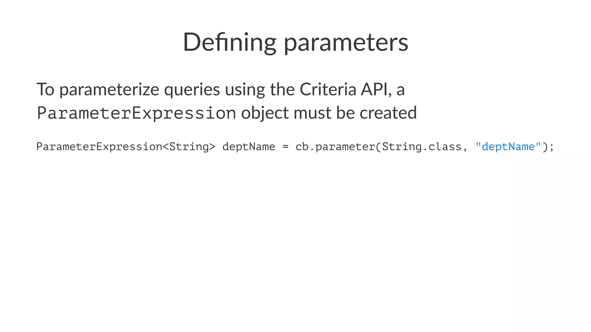 Deﬁning parameters
To parameterize queries using the Criteria API, a
ParameterExpression object must be created
ParameterExpression<String> deptName = cb.parameter(String.class, "deptName");
 