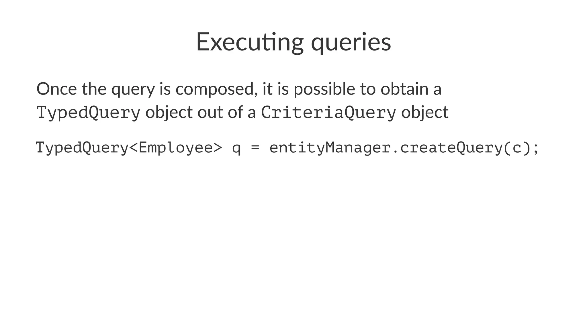 Execu&ng queries
Once the query is composed, it is possible to obtain a
TypedQuery object out of a CriteriaQuery object
TypedQuery<Employee> q = entityManager.createQuery(c);
 