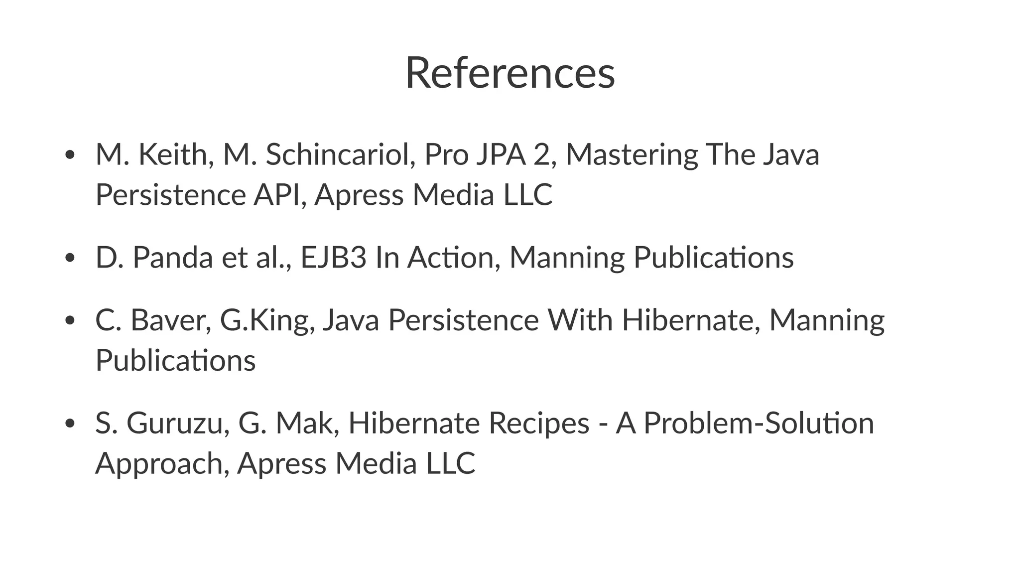References
• M. Keith, M. Schincariol, Pro JPA 2, Mastering The Java
Persistence API, Apress Media LLC
• D. Panda et al., EJB3 In AcCon, Manning PublicaCons
• C. Baver, G.King, Java Persistence With Hibernate, Manning
PublicaCons
• S. Guruzu, G. Mak, Hibernate Recipes - A Problem-SoluCon
Approach, Apress Media LLC
 
