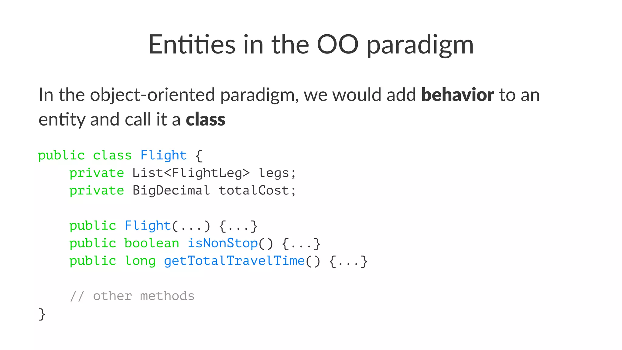 En##es in the OO paradigm
In the object-oriented paradigm, we would add behavior to an
en7ty and call it a class
public class Flight {
private List<FlightLeg> legs;
private BigDecimal totalCost;
public Flight(...) {...}
public boolean isNonStop() {...}
public long getTotalTravelTime() {...}
// other methods
}
 