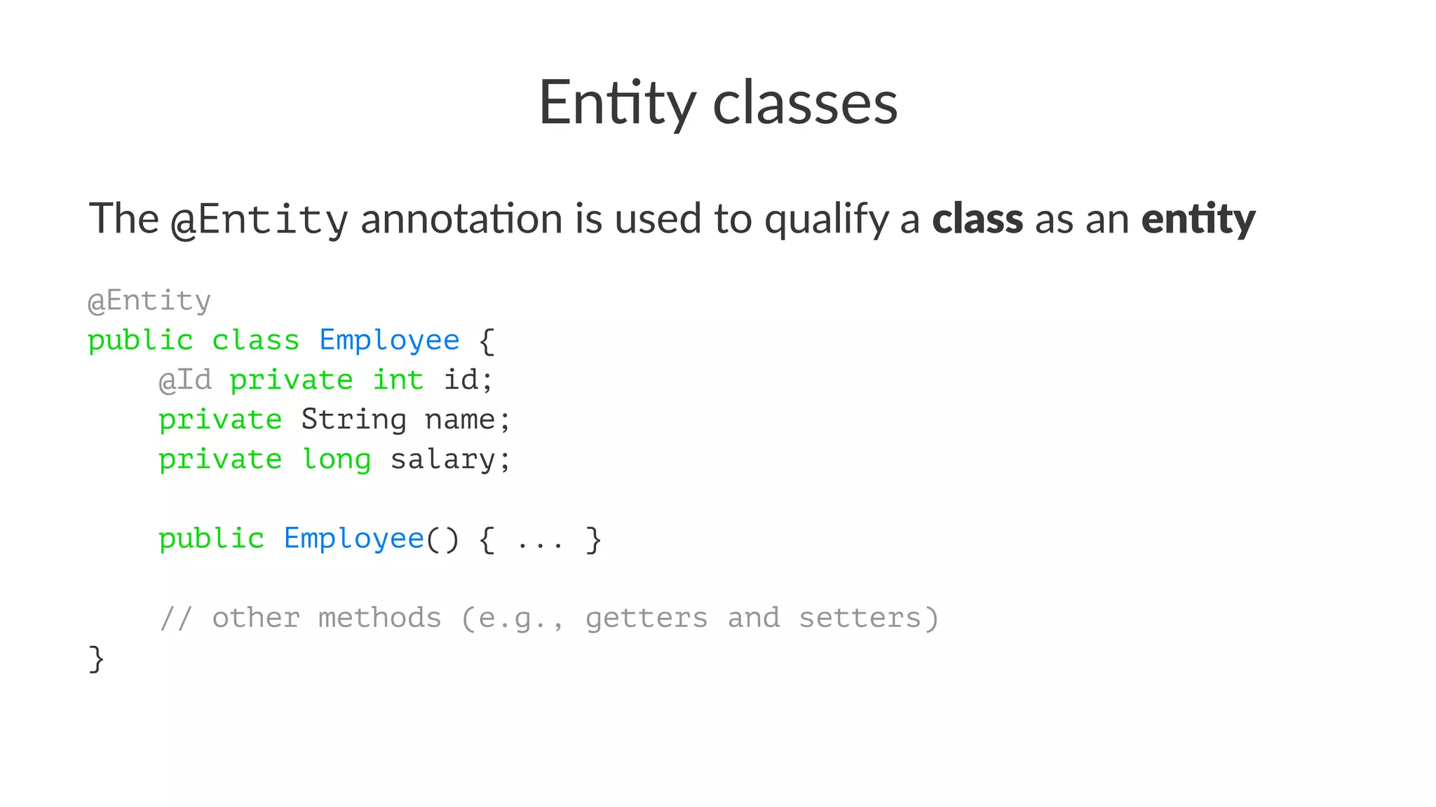 En#ty classes
The @Entity annota)on is used to qualify a class as an en'ty
@Entity
public class Employee {
@Id private int id;
private String name;
private long salary;
public Employee() { ... }
// other methods (e.g., getters and setters)
}
 