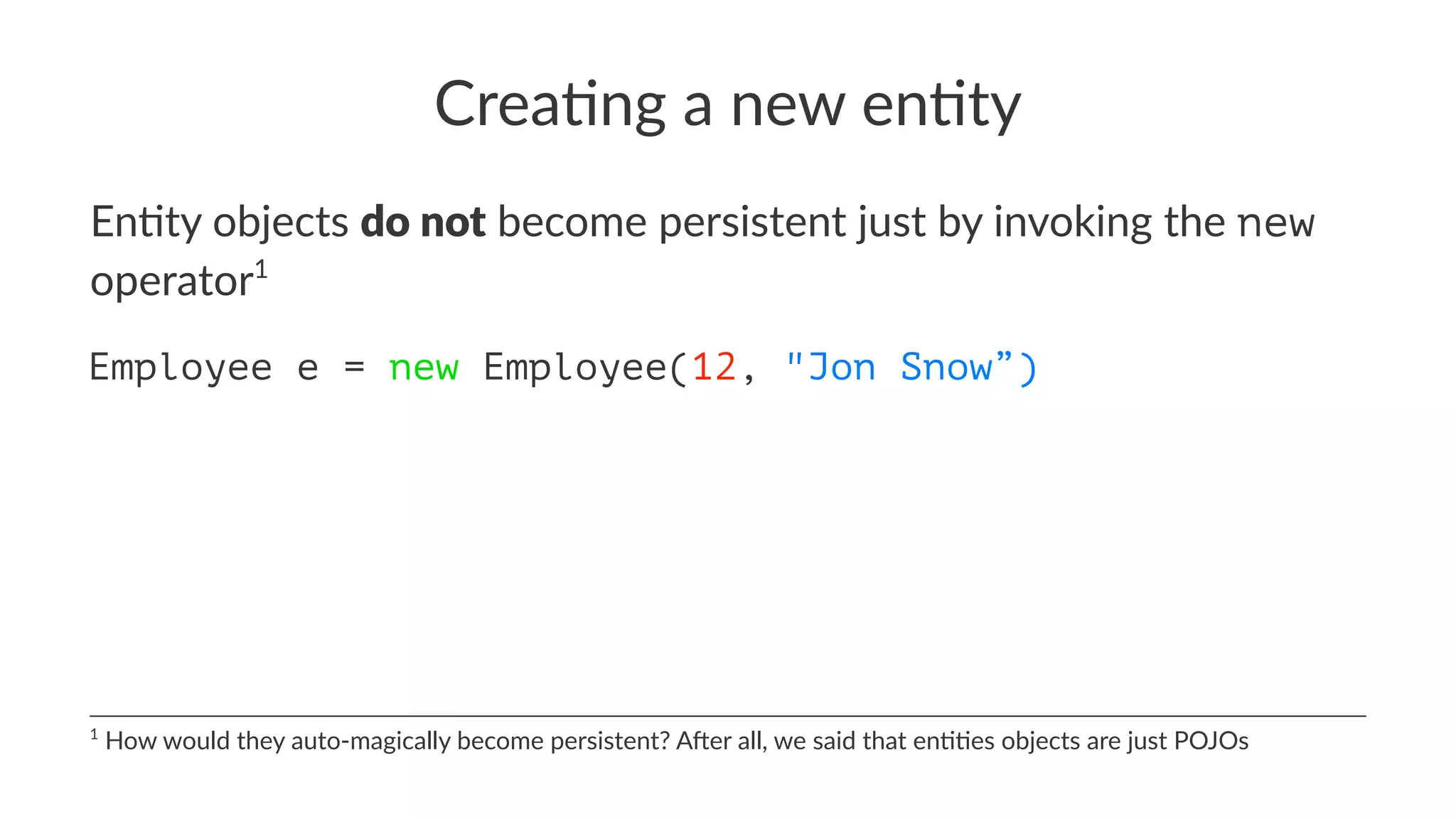 Crea%ng a new en%ty
En#ty objects do not become persistent just by invoking the new
operator1
Employee e = new Employee(12, "Jon Snow”)
1
How would they auto-magically become persistent? A:er all, we said that en<<es objects are just POJOs
 