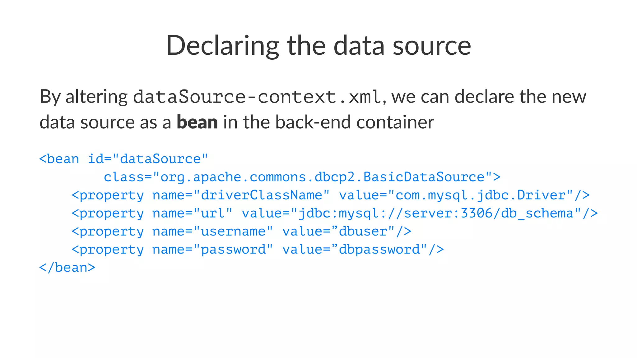 Declaring the data source
By altering dataSource-context.xml, we can declare the new
data source as a bean in the back-end container
<bean id="dataSource"
class="org.apache.commons.dbcp2.BasicDataSource">
<property name="driverClassName" value="com.mysql.jdbc.Driver"/>
<property name="url" value="jdbc:mysql://server:3306/db_schema"/>
<property name="username" value=”dbuser"/>
<property name="password" value=”dbpassword"/>
</bean>
 