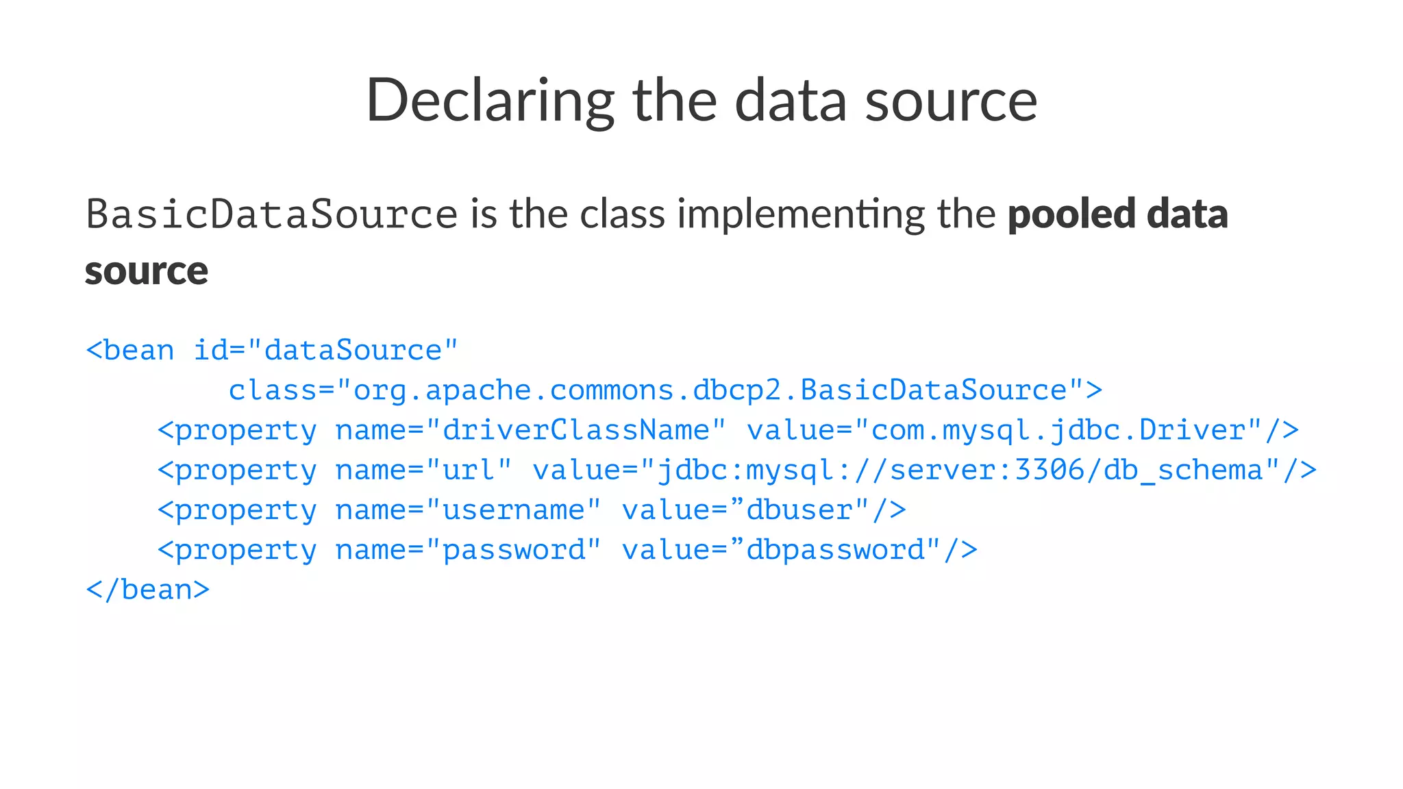 Declaring the data source
BasicDataSource is the class implemen-ng the pooled data
source
<bean id="dataSource"
class="org.apache.commons.dbcp2.BasicDataSource">
<property name="driverClassName" value="com.mysql.jdbc.Driver"/>
<property name="url" value="jdbc:mysql://server:3306/db_schema"/>
<property name="username" value=”dbuser"/>
<property name="password" value=”dbpassword"/>
</bean>
 