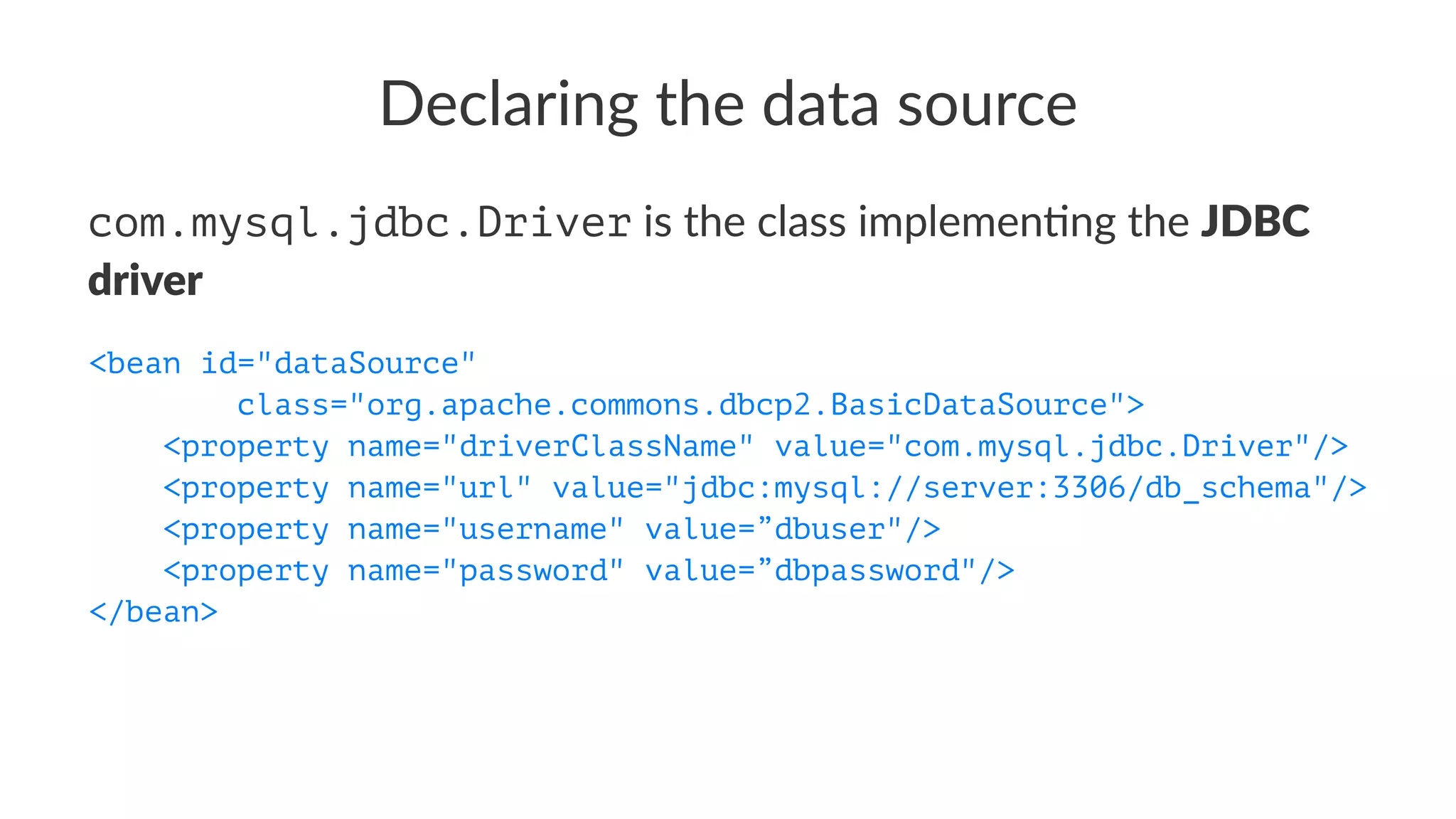 Declaring the data source
com.mysql.jdbc.Driver is the class implemen-ng the JDBC
driver
<bean id="dataSource"
class="org.apache.commons.dbcp2.BasicDataSource">
<property name="driverClassName" value="com.mysql.jdbc.Driver"/>
<property name="url" value="jdbc:mysql://server:3306/db_schema"/>
<property name="username" value=”dbuser"/>
<property name="password" value=”dbpassword"/>
</bean>
 
