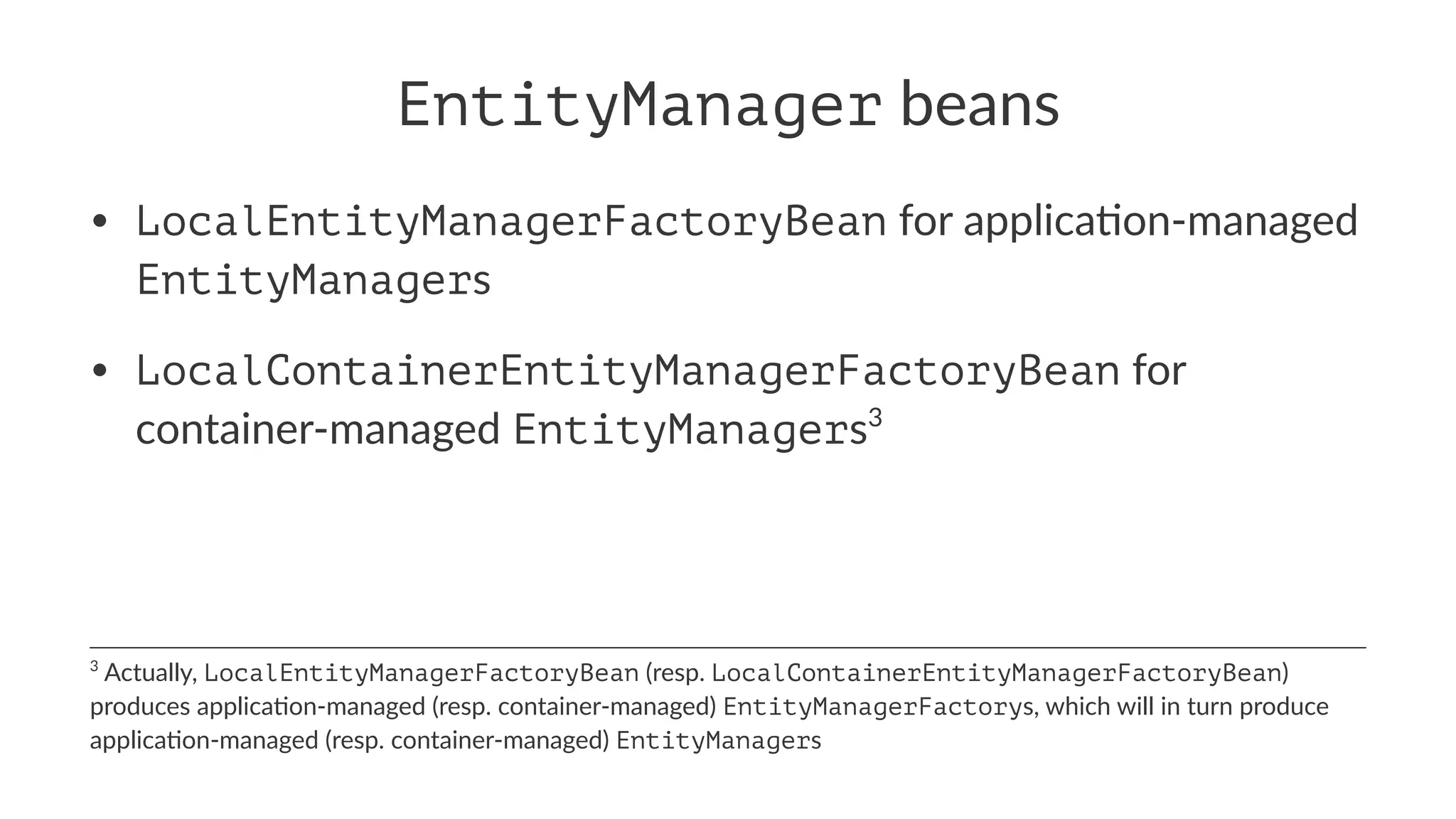 EntityManager beans
• LocalEntityManagerFactoryBean for applica+on-managed
EntityManagers
• LocalContainerEntityManagerFactoryBean for
container-managed EntityManagers3
3
Actually, LocalEntityManagerFactoryBean (resp. LocalContainerEntityManagerFactoryBean)
produces applica5on-managed (resp. container-managed) EntityManagerFactorys, which will in turn produce
applica5on-managed (resp. container-managed) EntityManagers
 