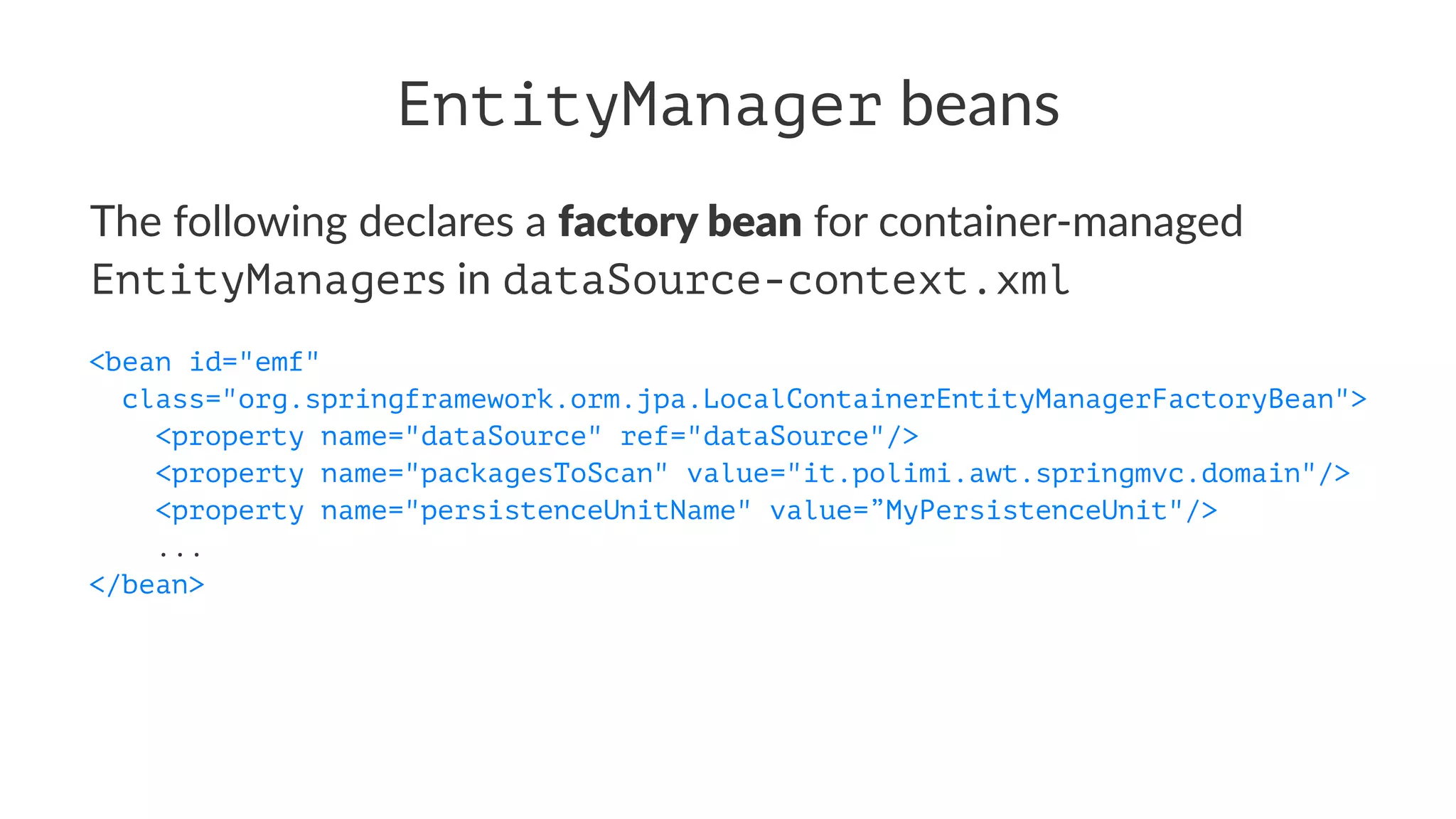 EntityManager beans
The following declares a factory bean for container-managed
EntityManagers in dataSource-context.xml
<bean id="emf"
class="org.springframework.orm.jpa.LocalContainerEntityManagerFactoryBean">
<property name="dataSource" ref="dataSource"/>
<property name="packagesToScan" value="it.polimi.awt.springmvc.domain"/>
<property name="persistenceUnitName" value=”MyPersistenceUnit"/>
...
</bean>
 