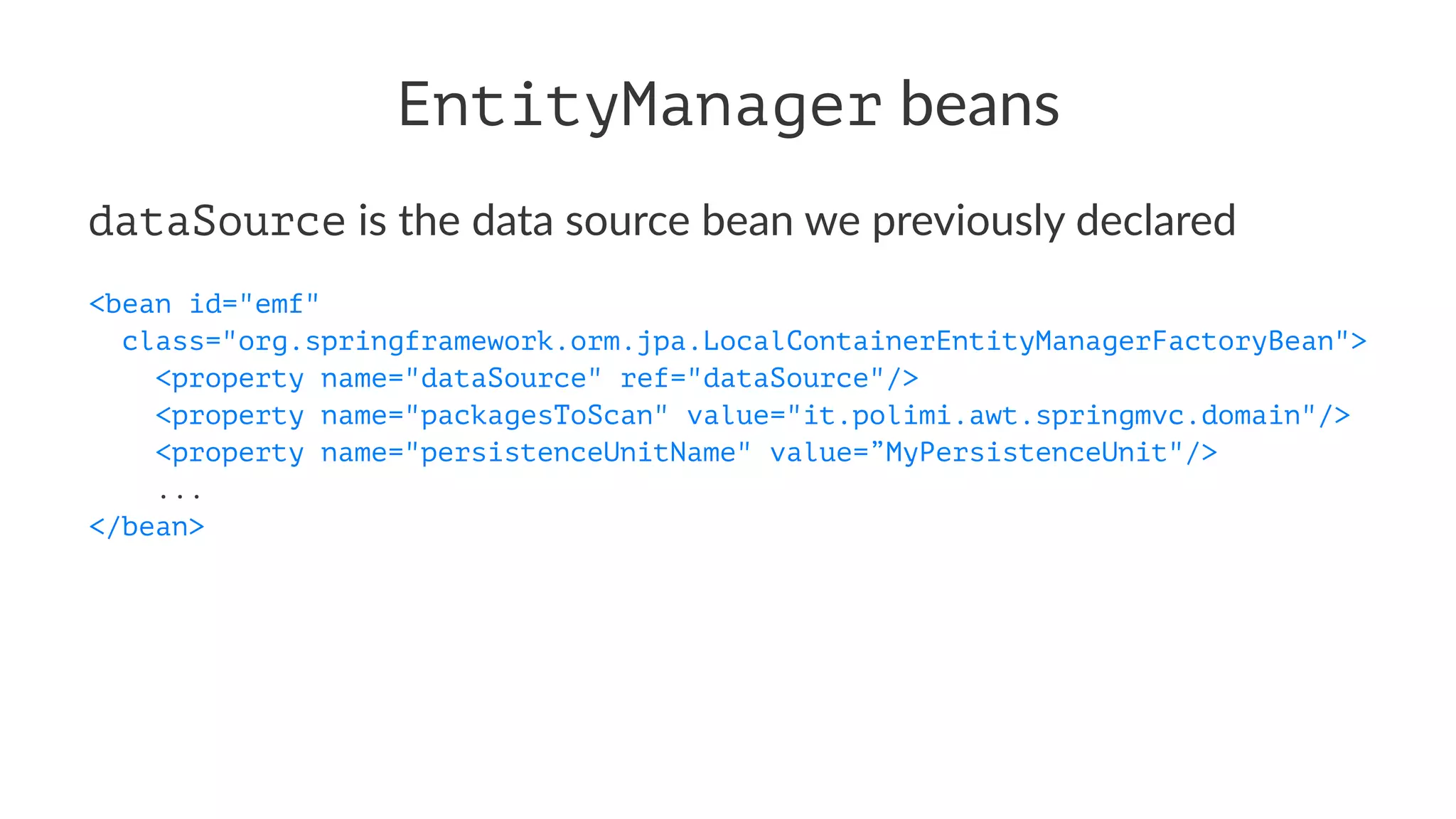 EntityManager beans
dataSource is the data source bean we previously declared
<bean id="emf"
class="org.springframework.orm.jpa.LocalContainerEntityManagerFactoryBean">
<property name="dataSource" ref="dataSource"/>
<property name="packagesToScan" value="it.polimi.awt.springmvc.domain"/>
<property name="persistenceUnitName" value=”MyPersistenceUnit"/>
...
</bean>
 