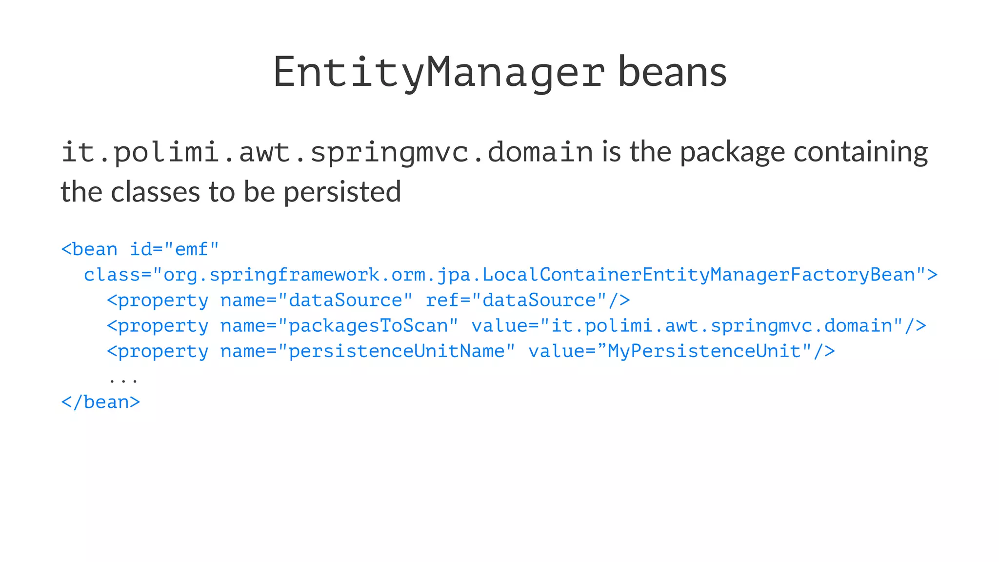 EntityManager beans
it.polimi.awt.springmvc.domain is the package containing
the classes to be persisted
<bean id="emf"
class="org.springframework.orm.jpa.LocalContainerEntityManagerFactoryBean">
<property name="dataSource" ref="dataSource"/>
<property name="packagesToScan" value="it.polimi.awt.springmvc.domain"/>
<property name="persistenceUnitName" value=”MyPersistenceUnit"/>
...
</bean>
 
