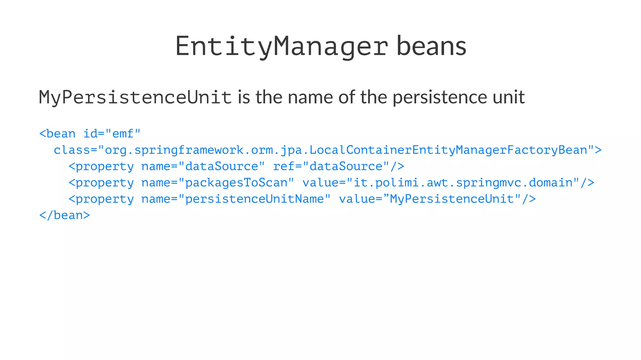 EntityManager beans
MyPersistenceUnit is the name of the persistence unit
<bean id="emf"
class="org.springframework.orm.jpa.LocalContainerEntityManagerFactoryBean">
<property name="dataSource" ref="dataSource"/>
<property name="packagesToScan" value="it.polimi.awt.springmvc.domain"/>
<property name="persistenceUnitName" value=”MyPersistenceUnit"/>
</bean>
 