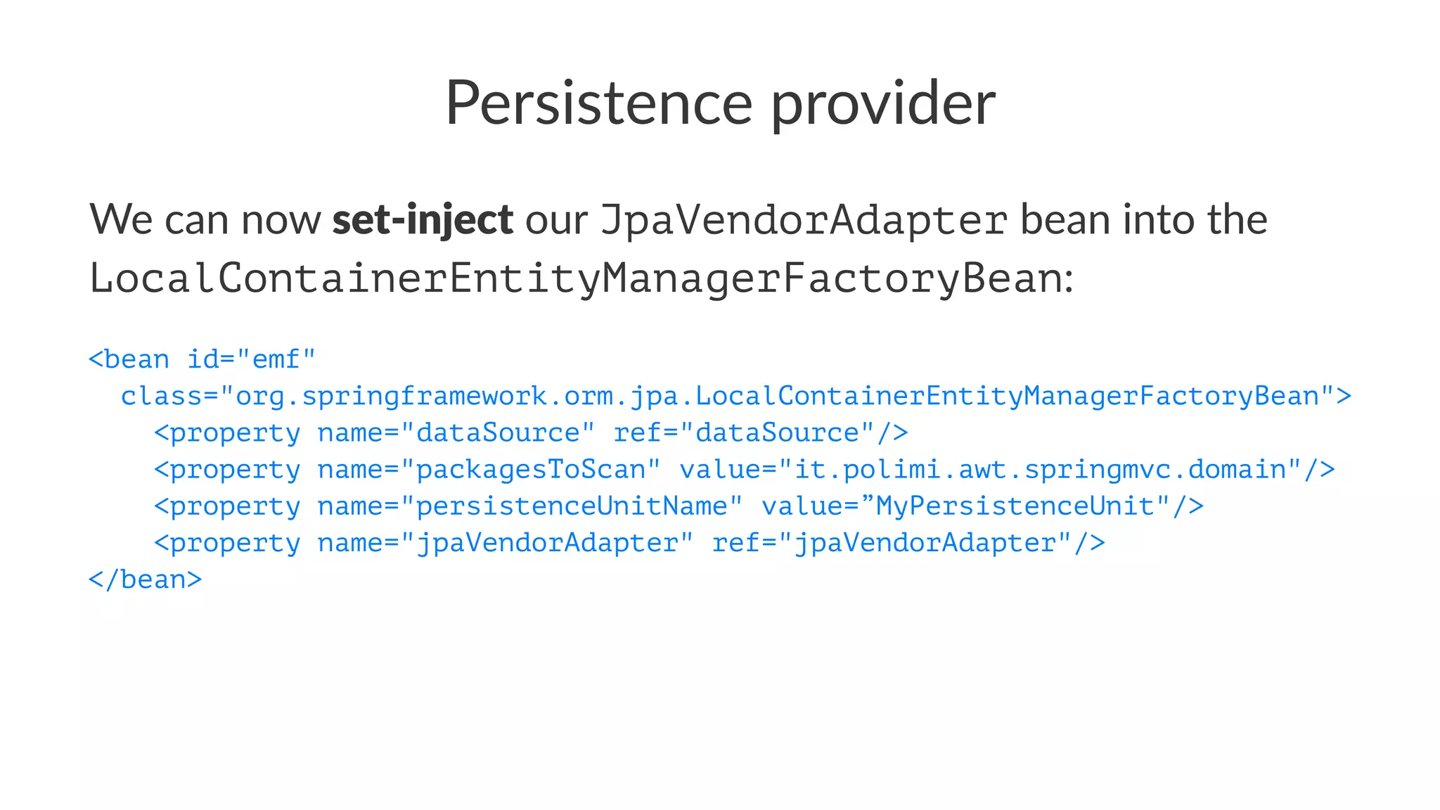Persistence provider
We can now set-inject our JpaVendorAdapter bean into the
LocalContainerEntityManagerFactoryBean:
<bean id="emf"
class="org.springframework.orm.jpa.LocalContainerEntityManagerFactoryBean">
<property name="dataSource" ref="dataSource"/>
<property name="packagesToScan" value="it.polimi.awt.springmvc.domain"/>
<property name="persistenceUnitName" value=”MyPersistenceUnit"/>
<property name="jpaVendorAdapter" ref="jpaVendorAdapter"/>
</bean>
 