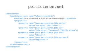 persistence.xml
<persistence>
<persistence-unit name="MyPersistenceUnit">
<provider>org.hibernate.ejb.HibernatePersistence</provider>
<properties>
<property name="javax.persistence.jdbc.driver"
value="com.mysql.jdbc.Driver"/>
<property name="javax.persistence.jdbc.url"
value="jdbc:mysql://serverurl:3306/db-schema"/>
<property name="javax.persistence.jdbc.user"
value="dbuser"/>
<property name="javax.persistence.jdbc.password"
value="dbpasswd"/>
</properties>
</persistence-unit>
</persistence>
 