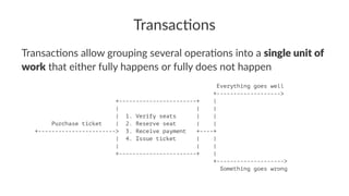 Transac'ons
Transac'ons allow grouping several opera'ons into a single unit of
work that either fully happens or fully does not happen
Everything goes well
+------------------->
+-----------------------+ |
| | |
| 1. Verify seats | |
Purchase ticket | 2. Reserve seat | |
+-----------------------> 3. Receive payment +----+
| 4. Issue ticket | |
| | |
+-----------------------+ |
+-------------------->
Something goes wrong
 