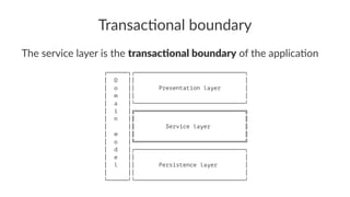 Transac'onal boundary
The service layer is the transac'onal boundary of the applica1on
┌──────┐┌────────────────────────────────┐
│ D ││ │
│ o ││ Presentation layer │
│ m ││ │
│ a │└────────────────────────────────┘
│ i │╔════════════════════════════════╗
│ n │║ ║
│ │║ Service layer ║
│ m │║ ║
│ o │╚════════════════════════════════╝
│ d │┌────────────────────────────────┐
│ e ││ │
│ l ││ Persistence layer │
│ ││ │
└──────┘└────────────────────────────────┘
 