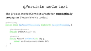 @PersistenceContext
The @PersistenceContext annota)on automa&cally
propagates the persistence context
@Repository
public class JpaAccountRepository implements AccountRepository {
@PersistenceContext
private EntityManager em;
@Override
public Account findById(int id) {
return em.find(Account.class, id);
}
}
 