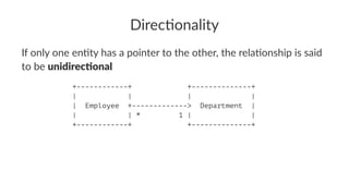 Direc&onality
If only one en)ty has a pointer to the other, the rela)onship is said
to be unidirec(onal
+------------+ +--------------+
| | | |
| Employee +-------------> Department |
| | * 1 | |
+------------+ +--------------+
 