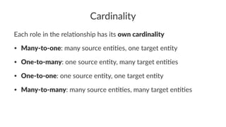 Cardinality
Each role in the rela-onship has its own cardinality
• Many-to-one: many source en..es, one target en.ty
• One-to-many: one source en.ty, many target en..es
• One-to-one: one source en.ty, one target en.ty
• Many-to-many: many source en..es, many target en..es
 