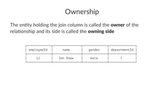 Ownership
The en&ty holding the join column is called the owner of the
rela&onship and its side is called the owning side
┌─────────────┬───────────────┬─────────────┬──────────────┐
│ employeeId │ name │ gender │ departmentId │
├─────────────┼───────────────┼─────────────┼──────────────┤
│ 12 │ Jon Snow │ male │ 7 │
└─────────────┴───────────────┴─────────────┴──────────────┘
 