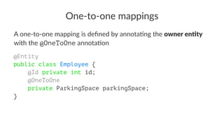One-to-one mappings
A one-to-one mapping is deﬁned by annota2ng the owner en'ty
with the @OneToOne annota2on
@Entity
public class Employee {
@Id private int id;
@OneToOne
private ParkingSpace parkingSpace;
}
 
