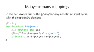 Many-to-many mappings
In the non-owner en+ty, the @ManyToMany annota+on must come
with the mappedBy element
@Entity
public class Project {
@Id private int id;
@ManyToMany(mappedBy="projects")
private List<Employee> employees;
}
 