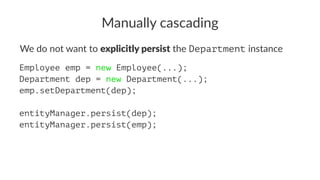 Manually cascading
We do not want to explicitly persist the Department instance
Employee emp = new Employee(...);
Department dep = new Department(...);
emp.setDepartment(dep);
entityManager.persist(dep);
entityManager.persist(emp);
 