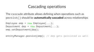 Cascading opera.ons
The cascade a&ribute allows deﬁning when opera5ons such as
persist() should be automa&cally cascaded across rela5onships
Employee emp = new Employee(...);
Department dep = new Department(...);
emp.setDepartment(dep);
entityManager.persist(emp); // dep gets persisted as well
 