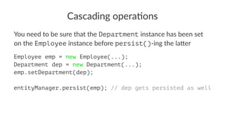 Cascading opera.ons
You need to be sure that the Department instance has been set
on the Employee instance before persist()-ing the la4er
Employee emp = new Employee(...);
Department dep = new Department(...);
emp.setDepartment(dep);
entityManager.persist(emp); // dep gets persisted as well
 