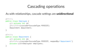 Cascading opera.ons
As with rela,onships, cascade se3ngs are unidirec(onal
@Entity
public class Employee {
@Id private int id;
@ManyToOne(cascade=CascadeType.PERSIST)
Department department;
}
@Entity
public class Department {
@Id private int id;
@OneToMany(cascade=CascadeType.PERSIST, mappedBy="department")
private List<Employee> employees;
}
 