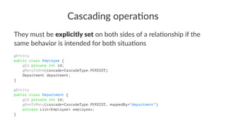 Cascading opera.ons
They must be explicitly set on both sides of a rela3onship if the
same behavior is intended for both situa3ons
@Entity
public class Employee {
@Id private int id;
@ManyToOne(cascade=CascadeType.PERSIST)
Department department;
}
@Entity
public class Department {
@Id private int id;
@OneToMany(cascade=CascadeType.PERSIST, mappedBy="department")
private List<Employee> employees;
}
 