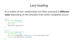 Lazy loading
As a ma&er of fact, rela/onships are o4en accessed in diﬀerent
ways depending on the direc/on from which naviga/on occurs
@Entity
public class Employee {
@Id private int id;
@ManyToOne
Department department;
}
@Entity
public class Department {
@Id private int id;
@OneToMany(mappedBy="department", fetch=FetchType.LAZY)
private List<Employee> employees;
}
 