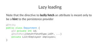 Lazy loading
Note that the direc,ve to lazily fetch an a/ribute is meant only to
be a hint to the persistence provider
@Entity
public class Department {
@Id private int id;
@OneToMany(fetch=FetchType.LAZY, ...)
private List<Employee> employees;
}
 