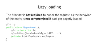 Lazy loading
The provider is not required to honor the request, as the behavior
of the en4ty is not compromised if data get eagerly loaded
@Entity
public class Department {
@Id private int id;
@OneToMany(fetch=FetchType.LAZY, ...)
private List<Employee> employees;
}
 