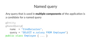 Named query
Any query that is used in mul$ple components of the applica4on is
a candidate for a named query
@Entity
@NamedQuery(
name = "findSalaries",
query = "SELECT e.salary FROM Employee")
public class Employee { ... }
 