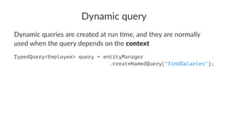 Dynamic query
Dynamic queries are created at run 0me, and they are normally
used when the query depends on the context
String stmt = "SELECT e FROM Employee e WHERE e.name = :empName";
TypedQuery<Employee> query = entityManager.createQuery(stmt);
 