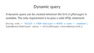 Dynamic query
A dynamic query can be created wherever the EntityManager is
available. The only requirement is to pass a valid JPQL statement
String stmt = "SELECT e FROM Employee e WHERE e.name = :empName";
TypedQuery<Employee> query = entityManager.createQuery(stmt);
 