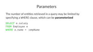 Parameters
The number of en,,es retrieved in a query may be limited by
specifying a WHERE clause, which can be parameterized
SELECT e.salary
FROM Employee e
WHERE e.name = :empName
 