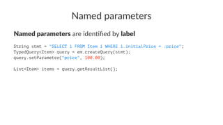 Named parameters
Named parameters are iden(ﬁed by label
String stmt = "SELECT i FROM Item i WHERE i.initialPrice = :price";
TypedQuery<Item> query = em.createQuery(stmt);
query.setParameter("price", 100.00);
List<Item> items = query.getResultList();
 