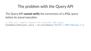 The problem with the Query API
The Query API cannot verify the correctness of a JPQL query
before its actual execu:on
// This will compile despite the incorrect JQPL query
TypedQuery<Employee> query = em.createQuery("SELECT e FROM Employee t");
 