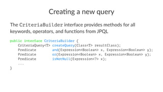 Crea%ng a new query
The CriteriaBuilder interface provides methods for all
keywords, operators, and func8ons from JPQL
public interface CriteriaBuilder {
CriteriaQuery<T> createQuery(Class<T> resultClass);
Predicate and(Expression<Boolean> x, Expression<Boolean> y);
Predicate or(Expression<Boolean> x, Expression<Boolean> y);
Predicate isNotNull(Expression<?> x);
...
}
 