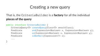 Crea%ng a new query
That is, the CriteriaBuilder is a factory for all the individual
pieces of the query
public interface CriteriaBuilder {
CriteriaQuery<T> createQuery(Class<T> resultClass);
Predicate and(Expression<Boolean> x, Expression<Boolean> y);
Predicate or(Expression<Boolean> x, Expression<Boolean> y);
Predicate isNotNull(Expression<?> x);
...
}
 