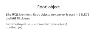 Root object
Like JPQL iden+ﬁers, Root objects are commonly used in SELECT
and WHERE clauses
Root<Employee> e = c.from(Employee.class);
c.select(e);
 