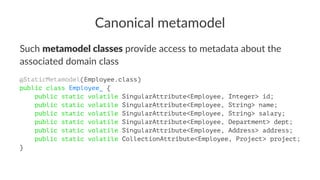 Canonical metamodel
Such metamodel classes provide access to metadata about the
associated domain class
@StaticMetamodel(Employee.class)
public class Employee_ {
public static volatile SingularAttribute<Employee, Integer> id;
public static volatile SingularAttribute<Employee, String> name;
public static volatile SingularAttribute<Employee, String> salary;
public static volatile SingularAttribute<Employee, Department> dept;
public static volatile SingularAttribute<Employee, Address> address;
public static volatile CollectionAttribute<Employee, Project> project;
}
 