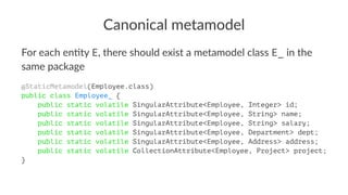 Canonical metamodel
For each en*ty E, there should exist a metamodel class E_ in the
same package
@StaticMetamodel(Employee.class)
public class Employee_ {
public static volatile SingularAttribute<Employee, Integer> id;
public static volatile SingularAttribute<Employee, String> name;
public static volatile SingularAttribute<Employee, String> salary;
public static volatile SingularAttribute<Employee, Department> dept;
public static volatile SingularAttribute<Employee, Address> address;
public static volatile CollectionAttribute<Employee, Project> project;
}
 