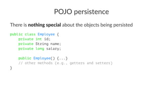 POJO persistence
There is nothing special about the objects being persisted
public class Employee {
private int id;
private String name;
private long salary;
public Employee() {...}
// other methods (e.g., getters and setters)
}
 