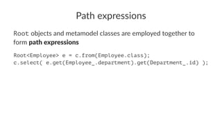 Path expressions
Root objects and metamodel classes are employed together to
form path expressions
Root<Employee> e = c.from(Employee.class);
c.select( e.get(Employee_.department).get(Department_.id) );
 