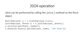 JOIN opera'on
Joins can be performed by calling the join() method on the Root
object
Root<Employee> e = c.from(Employee.class);
Join<Employee, Phone> p = e.join(Employee_.phones);
c.select(p.get(Phone_.number))
c.where(cb.equal(e.get(Employee_.name), "Jon Snow"));
 