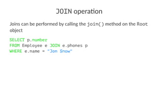 JOIN opera'on
Joins can be performed by calling the join() method on the Root
object
SELECT p.number
FROM Employee e JOIN e.phones p
WHERE e.name = "Jon Snow"
 