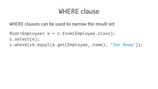 WHERE clause
WHERE clauses can be used to narrow the result set
Root<Employee> e = c.from(Employee.class);
c.select(e);
c.where(cb.equal(e.get(Employee_.name), "Jon Snow"));
 