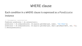 WHERE clause
Each condi*on in a WHERE clause is expressed as a Predicate
instance
// Incremental construction
Predicate predicates = cb.conjunction();
predicates = cb.and(predicates, cb.equal(e.get(Employee_.name), "Jon Snow"));
predicates = cb.and(predicates, cb.equal(e.get(Employee_.dept).get(Department_.id), 7));
c.where(predicates);
 